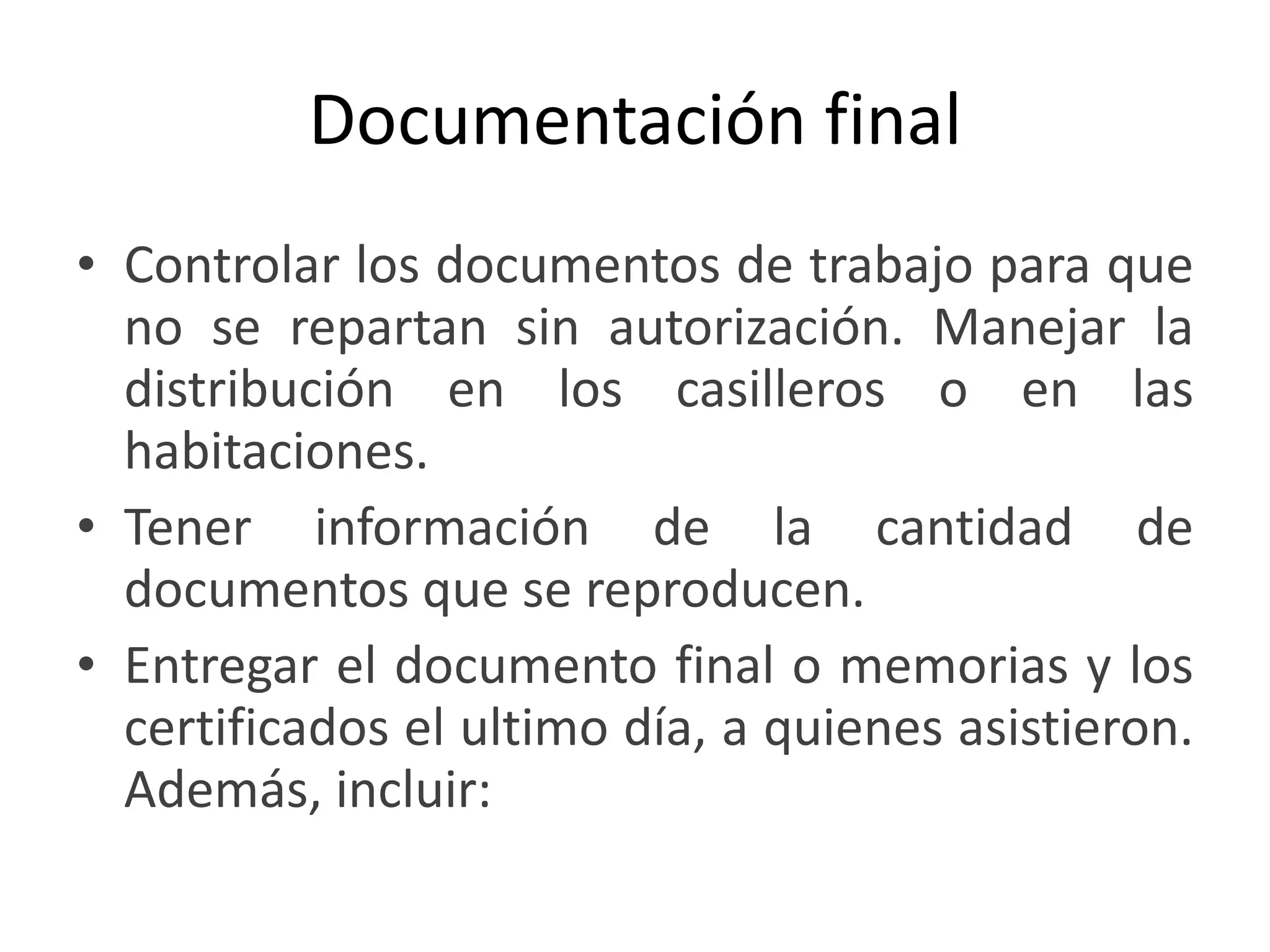 Documentación final Controlar los documentos de trabajo para que no se repartan sin autorización. Manejar la distribución en los casilleros o en las habitaciones. Tener información de la cantidad de documentos que se reproducen. Entregar el documento final o memorias y los certificados el ultimo día, a quienes asistieron. Además, incluir: 