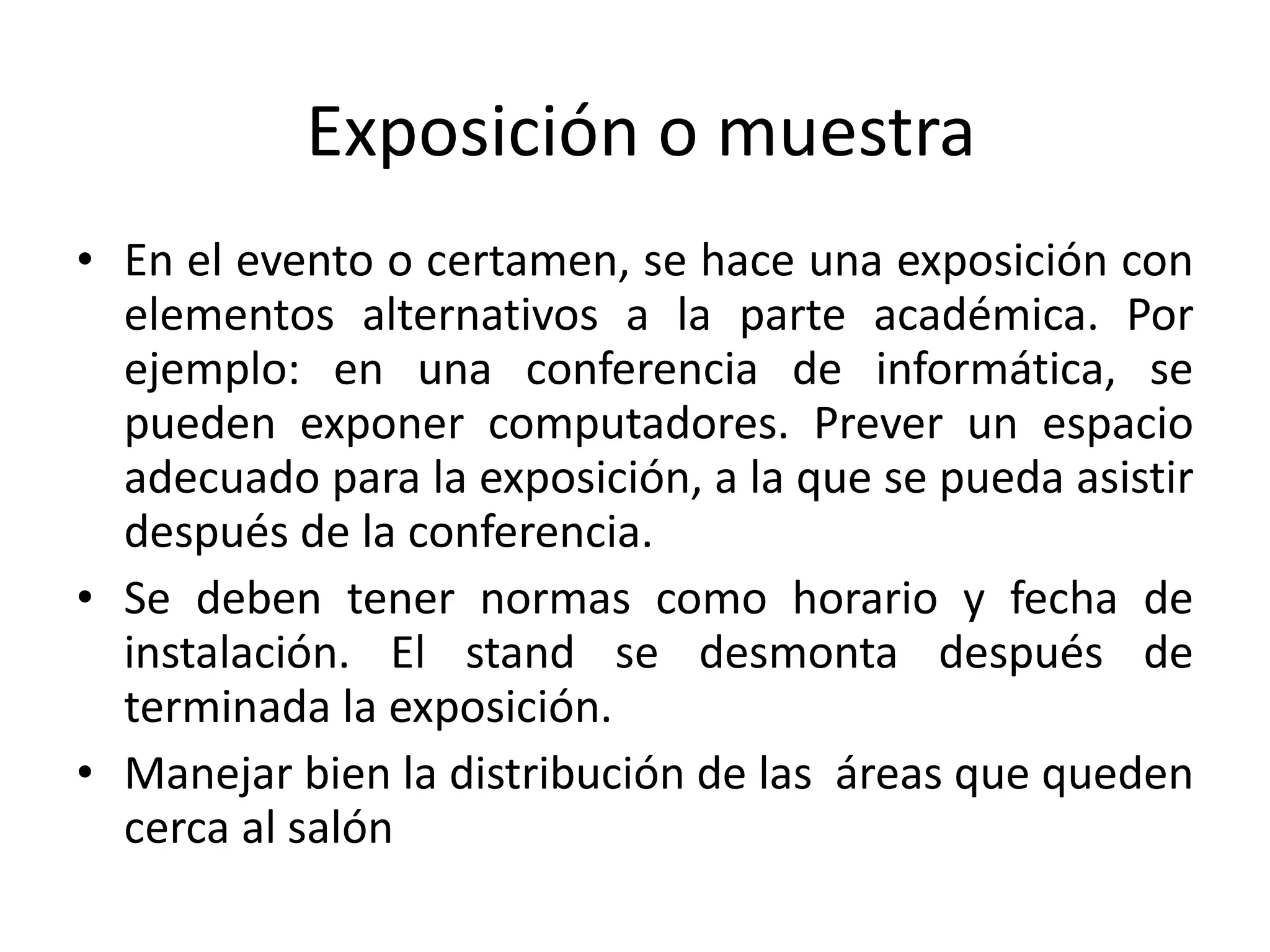 Exposición o muestra En el evento o certamen, se hace una exposición con elementos alternativos a la parte académica. Por ejemplo: en una conferencia de informática, se pueden exponer computadores. Prever un espacio adecuado para la exposición, a la que se pueda asistir después de la conferencia. Se deben tener normas como horario y fecha de instalación. El stand se desmonta después de terminada la exposición. Manejar bien la distribución de las  áreas que queden cerca al salón 