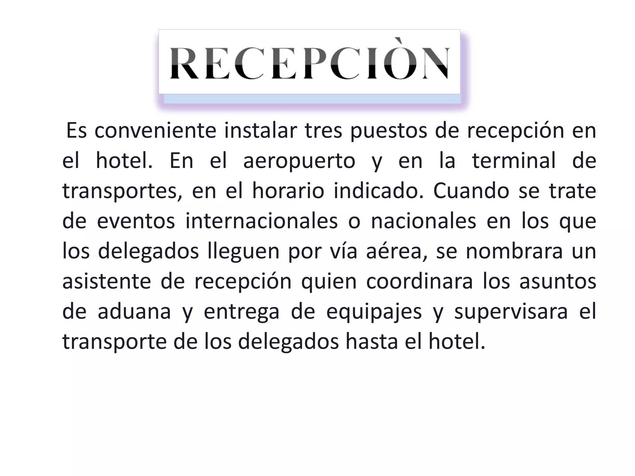 Es conveniente instalar tres puestos de recepción en el hotel. En el aeropuerto y en la terminal de transportes, en el horario indicado. Cuando se trate de eventos internacionales o nacionales en los que los delegados lleguen por vía aérea, se nombrara un asistente de recepción quien coordinara los asuntos de aduana y entrega de equipajes y supervisara el transporte de los delegados hasta el hotel. 