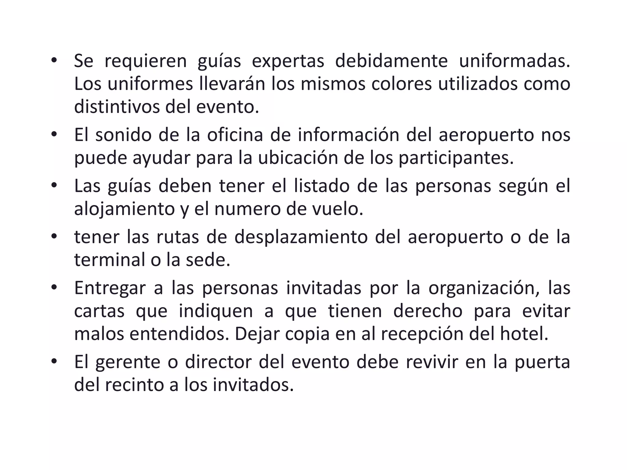 Se requieren guías expertas debidamente uniformadas. Los uniformes llevarán los mismos colores utilizados como distintivos del evento. El sonido de la oficina de información del aeropuerto nos puede ayudar para la ubicación de los participantes. Las guías deben tener el listado de las personas según el alojamiento y el numero de vuelo. tener las rutas de desplazamiento del aeropuerto o de la terminal o la sede. Entregar a las personas invitadas por la organización, las cartas que indiquen a que tienen derecho para evitar malos entendidos. Dejar copia en al recepción del hotel. El gerente o director del evento debe revivir en la puerta del recinto a los invitados . 