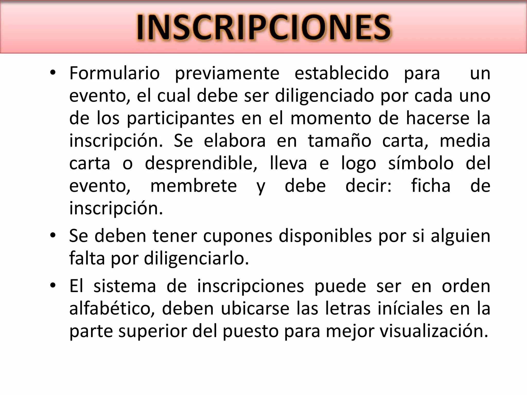Formulario previamente establecido para  un evento, el cual debe ser diligenciado por cada uno de los participantes en el momento de hacerse la inscripción. Se elabora en tamaño carta, media carta o desprendible, lleva e logo símbolo del evento, membrete y debe decir: ficha de inscripción. Se deben tener cupones disponibles por si alguien falta por diligenciarlo. El sistema de inscripciones puede ser en orden alfabético, deben ubicarse las letras iníciales en la parte superior del puesto para mejor visualización. 