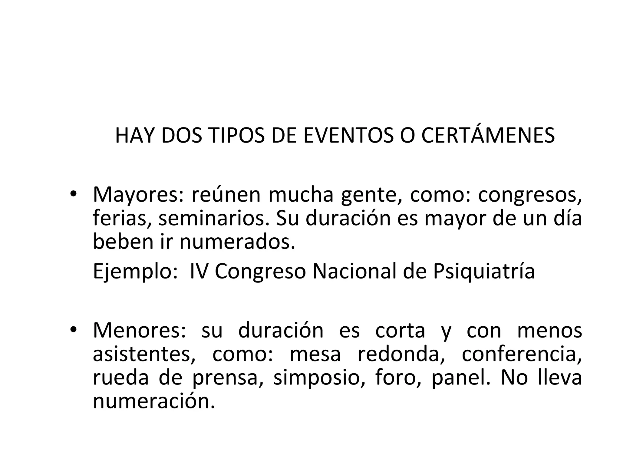 HAY DOS TIPOS DE EVENTOS O CERTÁMENES  Mayores: reúnen mucha gente, como: congresos, ferias, seminarios. Su duración es mayor de un día beben ir numerados. Ejemplo:  IV Congreso Nacional de Psiquiatría Menores: su duración es corta y con menos asistentes, como: mesa redonda, conferencia, rueda de prensa, simposio, foro, panel. No lleva numeración. 
