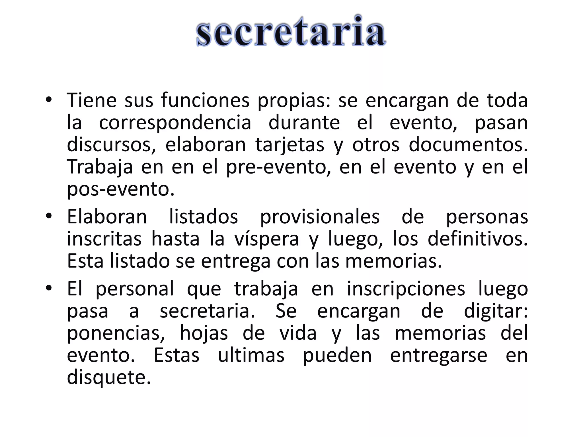 Tiene sus funciones propias: se encargan de toda la correspondencia durante el evento, pasan discursos, elaboran tarjetas y otros documentos. Trabaja en en el pre-evento, en el evento y en el pos-evento. Elaboran listados provisionales de personas inscritas hasta la víspera y luego, los definitivos. Esta listado se entrega con las memorias. El personal que trabaja en inscripciones luego pasa a secretaria. Se encargan de digitar: ponencias, hojas de vida y las memorias del evento. Estas ultimas pueden entregarse en disquete. 
