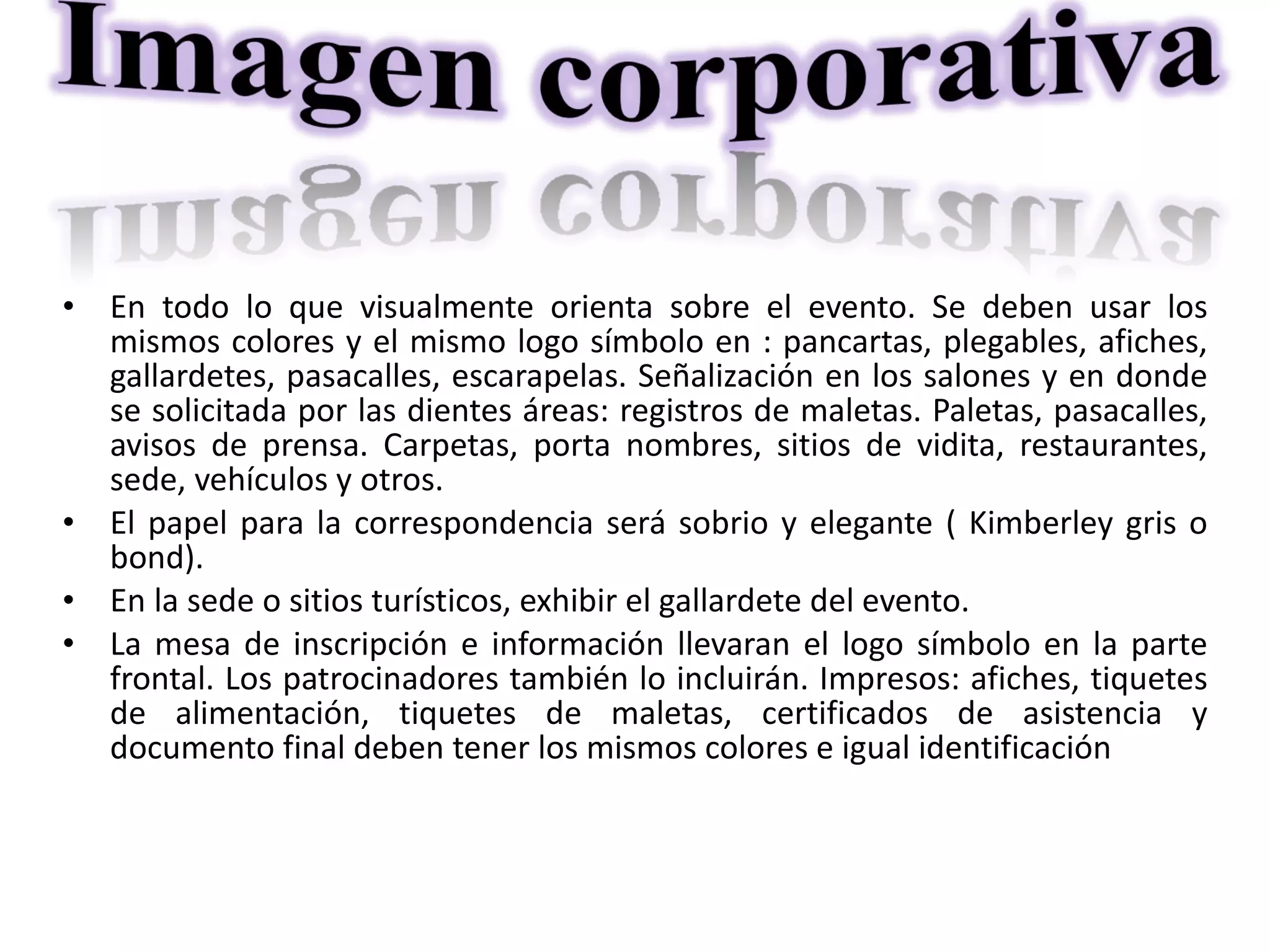 En todo lo que visualmente orienta sobre el evento. Se deben usar los mismos colores y el mismo logo símbolo en : pancartas, plegables, afiches, gallardetes, pasacalles, escarapelas. Señalización en los salones y en donde se solicitada por las dientes áreas: registros de maletas. Paletas, pasacalles, avisos de prensa. Carpetas, porta nombres, sitios de vidita, restaurantes, sede, vehículos y otros. El papel para la correspondencia será sobrio y elegante ( Kimberley gris o bond). En la sede o sitios turísticos, exhibir el gallardete del evento. La mesa de inscripción e información llevaran el logo símbolo en la parte frontal. Los patrocinadores también lo incluirán. Impresos: afiches, tiquetes de alimentación, tiquetes de maletas, certificados de asistencia y documento final deben tener los mismos colores e igual identificación 