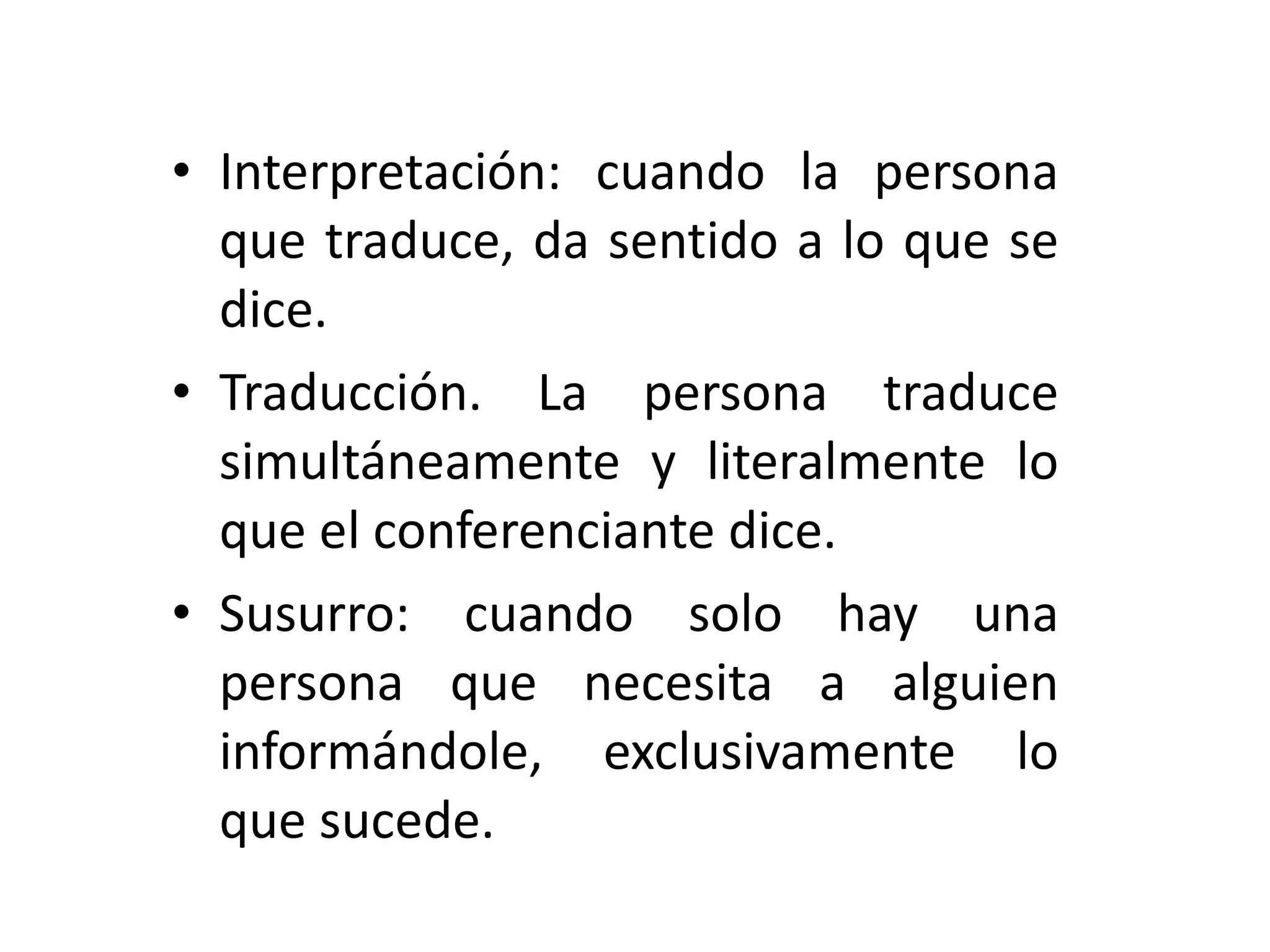 Interpretación: cuando la persona que traduce, da sentido a lo que se dice. Traducción. La persona traduce simultáneamente y literalmente lo que el conferenciante dice. Susurro: cuando solo hay una persona que necesita a alguien informándole, exclusivamente lo que sucede. 
