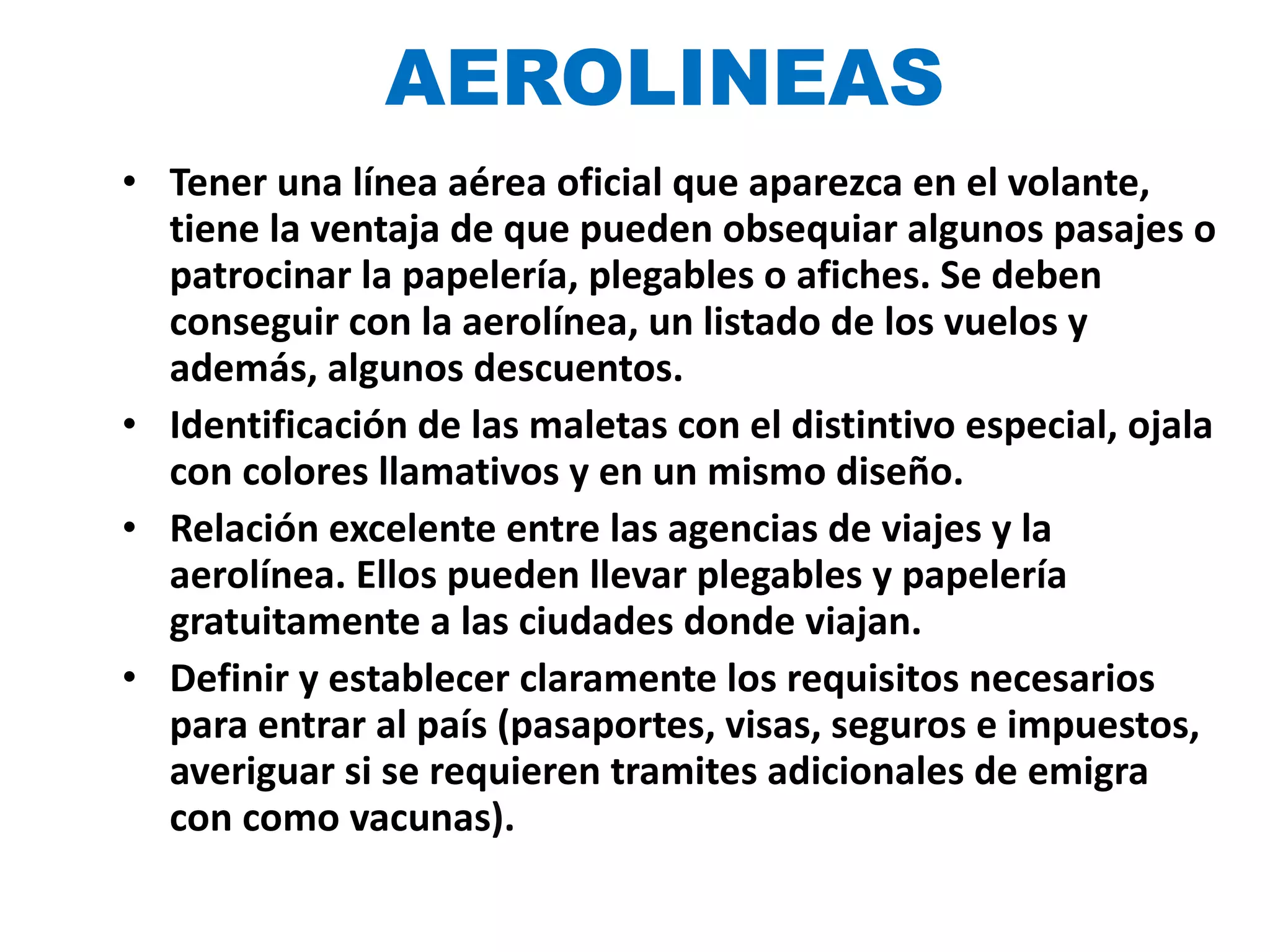 AEROLINEAS Tener una línea aérea oficial que aparezca en el volante, tiene la ventaja de que pueden obsequiar algunos pasajes o patrocinar la papelería, plegables o afiches. Se deben conseguir con la aerolínea, un listado de los vuelos y además, algunos descuentos. Identificación de las maletas con el distintivo especial, ojala con colores llamativos y en un mismo diseño. Relación excelente entre las agencias de viajes y la aerolínea. Ellos pueden llevar plegables y papelería gratuitamente a las ciudades donde viajan. Definir y establecer claramente los requisitos necesarios para entrar al país (pasaportes, visas, seguros e impuestos, averiguar si se requieren tramites adicionales de emigra con como vacunas ). 
