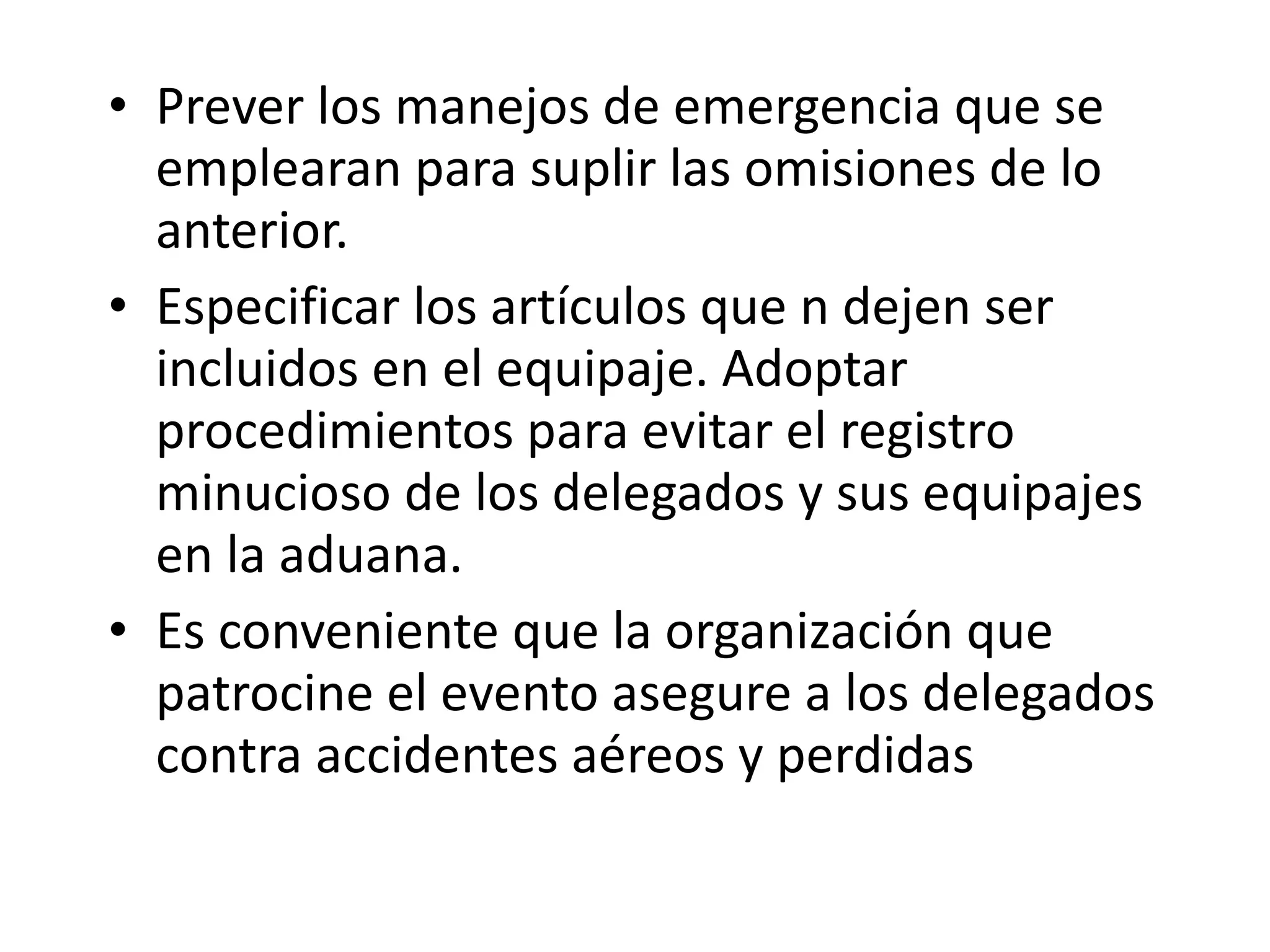 Prever los manejos de emergencia que se emplearan para suplir las omisiones de lo anterior. Especificar los artículos que n dejen ser incluidos en el equipaje. Adoptar procedimientos para evitar el registro minucioso de los delegados y sus equipajes en la aduana. Es conveniente que la organización que patrocine el evento asegure a los delegados contra accidentes aéreos y perdidas 