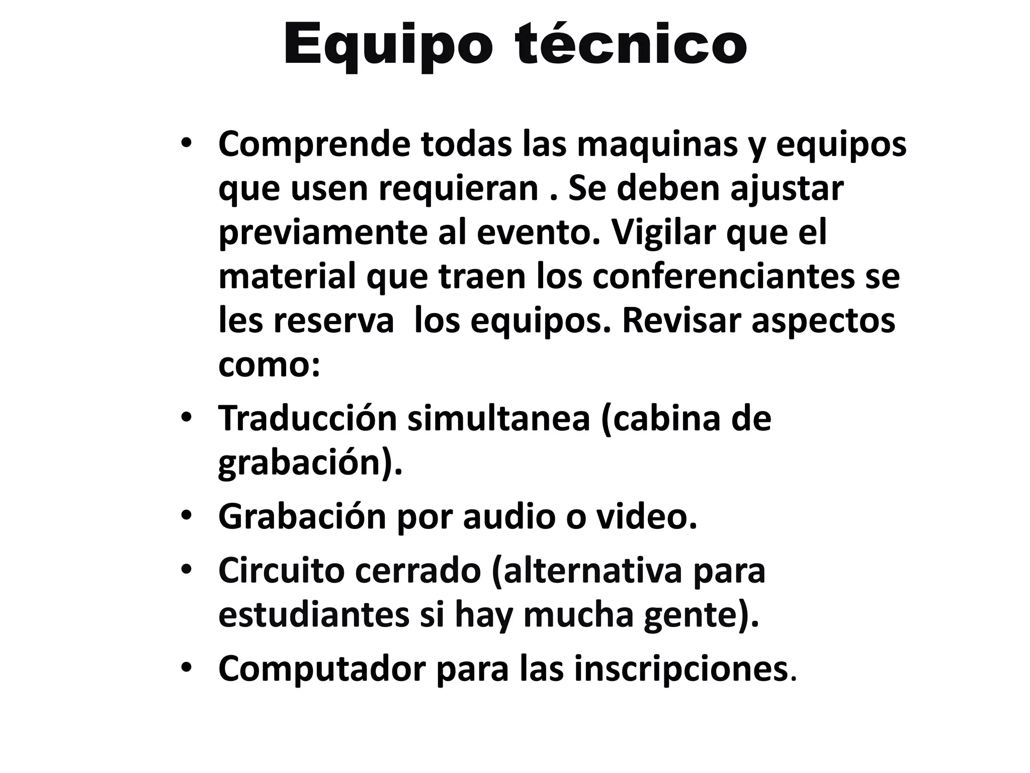 Equipo técnico Comprende todas las maquinas y equipos que usen requieran . Se deben ajustar previamente al evento. Vigilar que el material que traen los conferenciantes se les reserva  los equipos. Revisar aspectos como: Traducción simultanea (cabina de grabación). Grabación por audio o video. Circuito cerrado (alternativa para estudiantes si hay mucha gente). Computador para las inscripciones . 