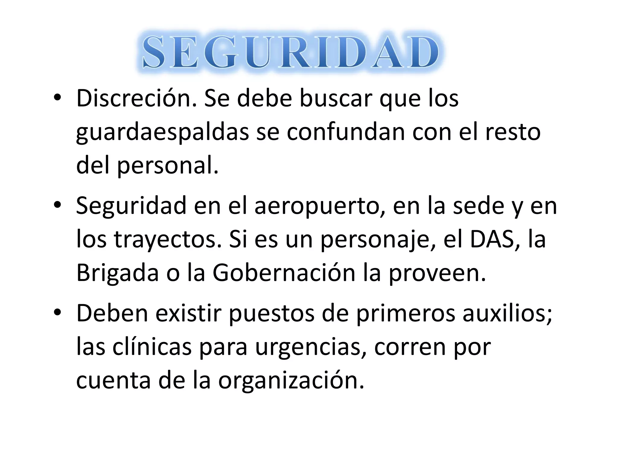 Discreción. Se debe buscar que los guardaespaldas se confundan con el resto del personal. Seguridad en el aeropuerto, en la sede y en los trayectos. Si es un personaje, el DAS, la Brigada o la Gobernación la proveen. Deben existir puestos de primeros auxilios; las clínicas para urgencias, corren por cuenta de la organización. 