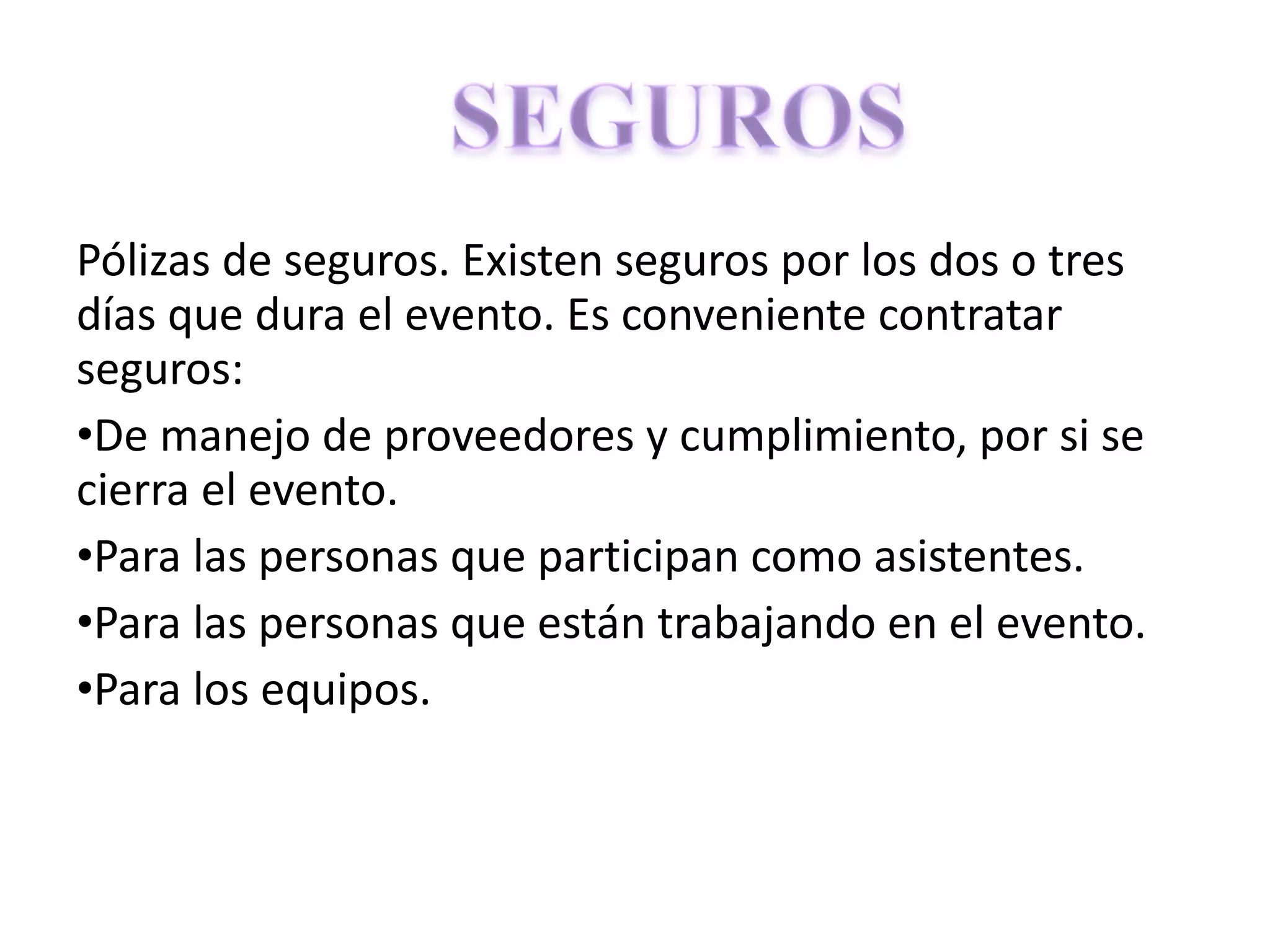 Pólizas de seguros. Existen seguros por los dos o tres días que dura el evento. Es conveniente contratar seguros: De manejo de proveedores y cumplimiento, por si se cierra el evento. Para las personas que participan como asistentes. Para las personas que están trabajando en el evento. Para los equipos. 
