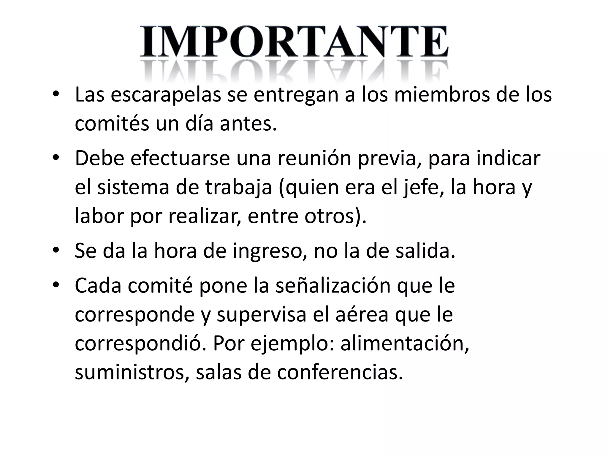 Las escarapelas se entregan a los miembros de los comités un día antes. Debe efectuarse una reunión previa, para indicar el sistema de trabaja (quien era el jefe, la hora y labor por realizar, entre otros). Se da la hora de ingreso, no la de salida. Cada comité pone la señalización que le corresponde y supervisa el aérea que le correspondió. Por ejemplo: alimentación, suministros, salas de conferencias. 