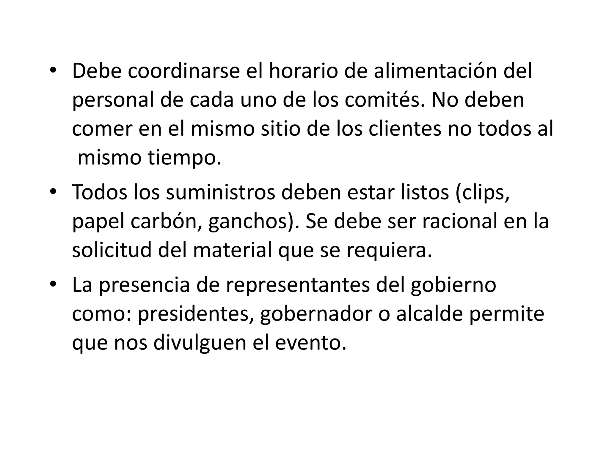 Debe coordinarse el horario de alimentación del personal de cada uno de los comités. No deben comer en el mismo sitio de los clientes no todos al  mismo tiempo. Todos los suministros deben estar listos (clips, papel carbón, ganchos). Se debe ser racional en la solicitud del material que se requiera. La presencia de representantes del gobierno como: presidentes, gobernador o alcalde permite que nos divulguen el evento. 