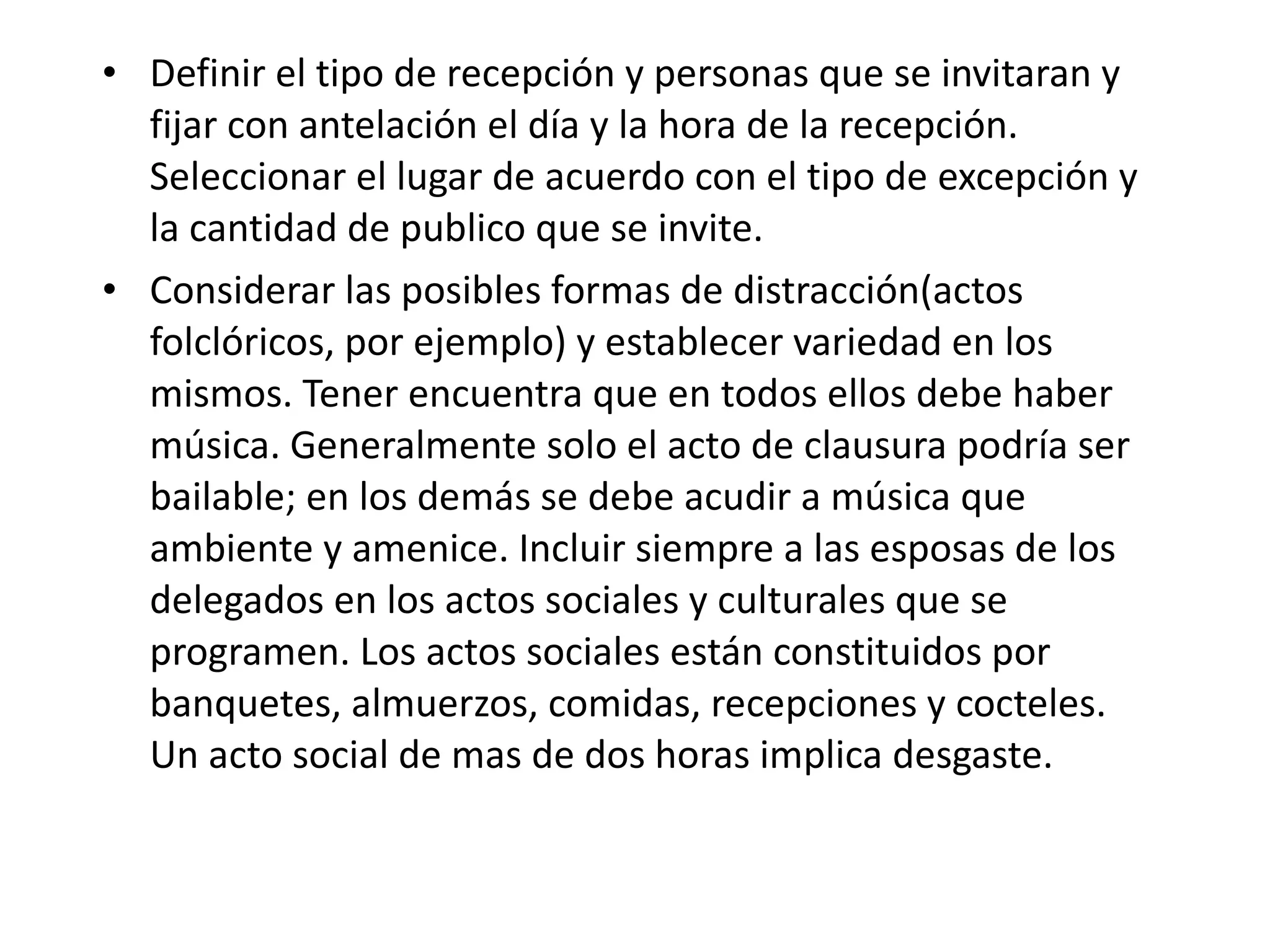 Definir el tipo de recepción y personas que se invitaran y fijar con antelación el día y la hora de la recepción. Seleccionar el lugar de acuerdo con el tipo de excepción y la cantidad de publico que se invite. Considerar las posibles formas de distracción(actos folclóricos, por ejemplo) y establecer variedad en los mismos. Tener encuentra que en todos ellos debe haber música. Generalmente solo el acto de clausura podría ser bailable; en los demás se debe acudir a música que ambiente y amenice. Incluir siempre a las esposas de los delegados en los actos sociales y culturales que se programen. Los actos sociales están constituidos por banquetes, almuerzos, comidas, recepciones y cocteles. Un acto social de mas de dos horas implica desgaste. 