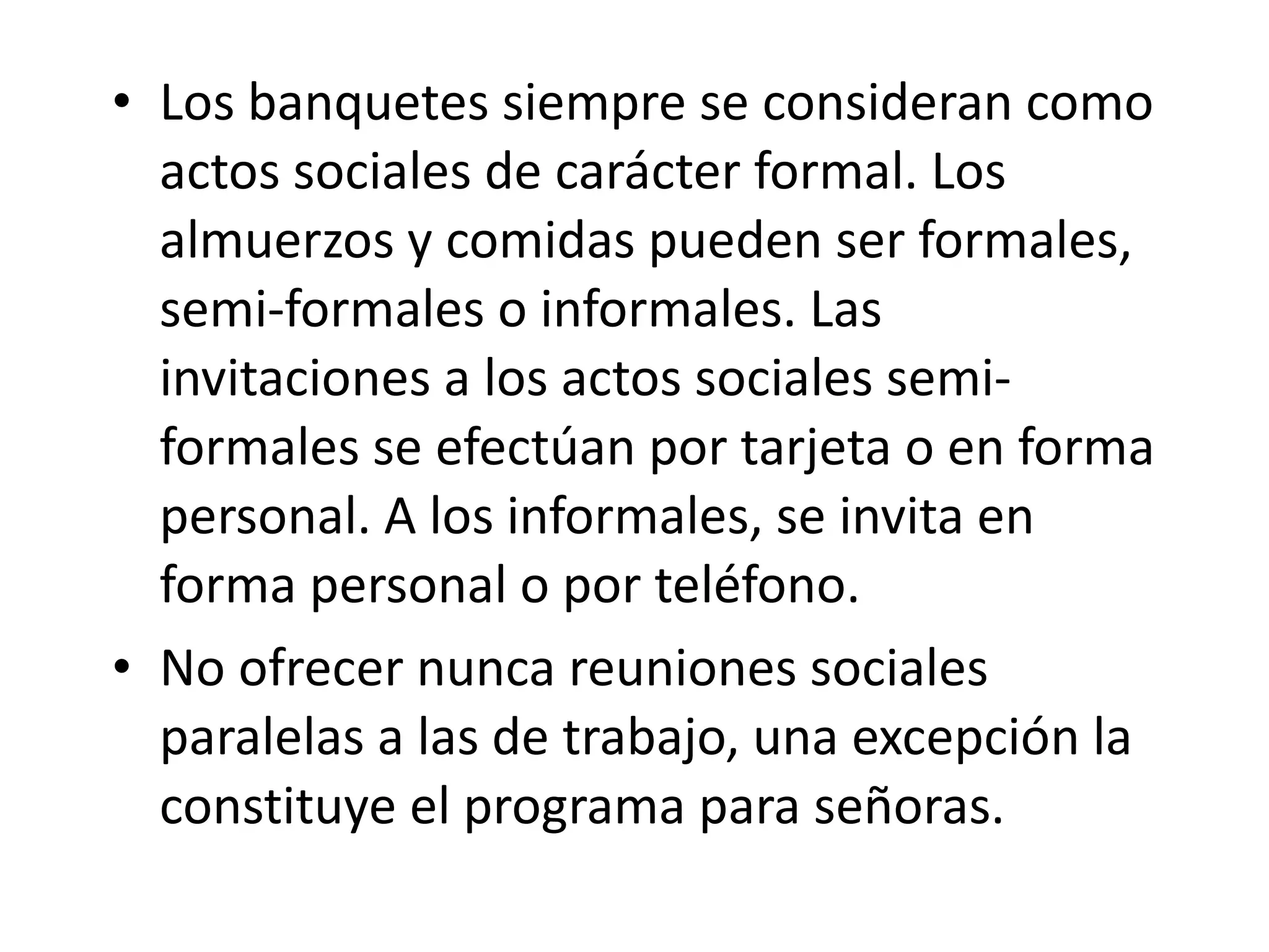 Los banquetes siempre se consideran como actos sociales de carácter formal. Los almuerzos y comidas pueden ser formales, semi-formales o informales. Las invitaciones a los actos sociales semi-formales se efectúan por tarjeta o en forma personal. A los informales, se invita en forma personal o por teléfono. No ofrecer nunca reuniones sociales paralelas a las de trabajo, una excepción la constituye el programa para señoras. 
