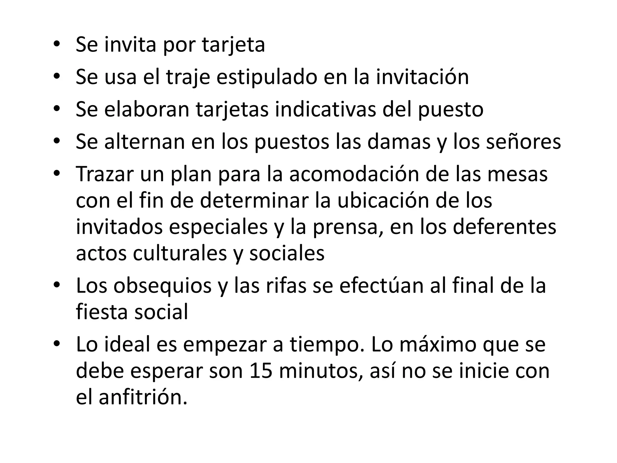 Se invita por tarjeta Se usa el traje estipulado en la invitación Se elaboran tarjetas indicativas del puesto Se alternan en los puestos las damas y los señores Trazar un plan para la acomodación de las mesas con el fin de determinar la ubicación de los invitados especiales y la prensa, en los deferentes actos culturales y sociales Los obsequios y las rifas se efectúan al final de la fiesta social Lo ideal es empezar a tiempo. Lo máximo que se debe esperar son 15 minutos, así no se inicie con el anfitrión. 