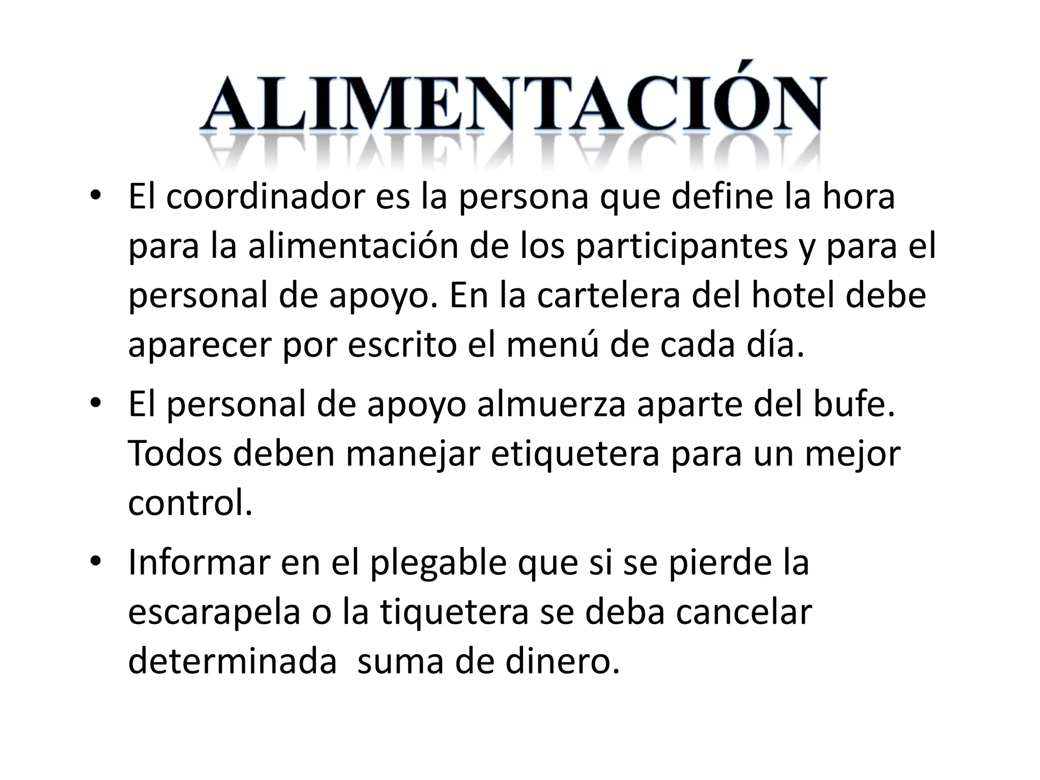 El coordinador es la persona que define la hora para la alimentación de los participantes y para el personal de apoyo. En la cartelera del hotel debe aparecer por escrito el menú de cada día. El personal de apoyo almuerza aparte del bufe. Todos deben manejar etiquetera para un mejor control. Informar en el plegable que si se pierde la escarapela o la tiquetera se deba cancelar determinada  suma de dinero.  