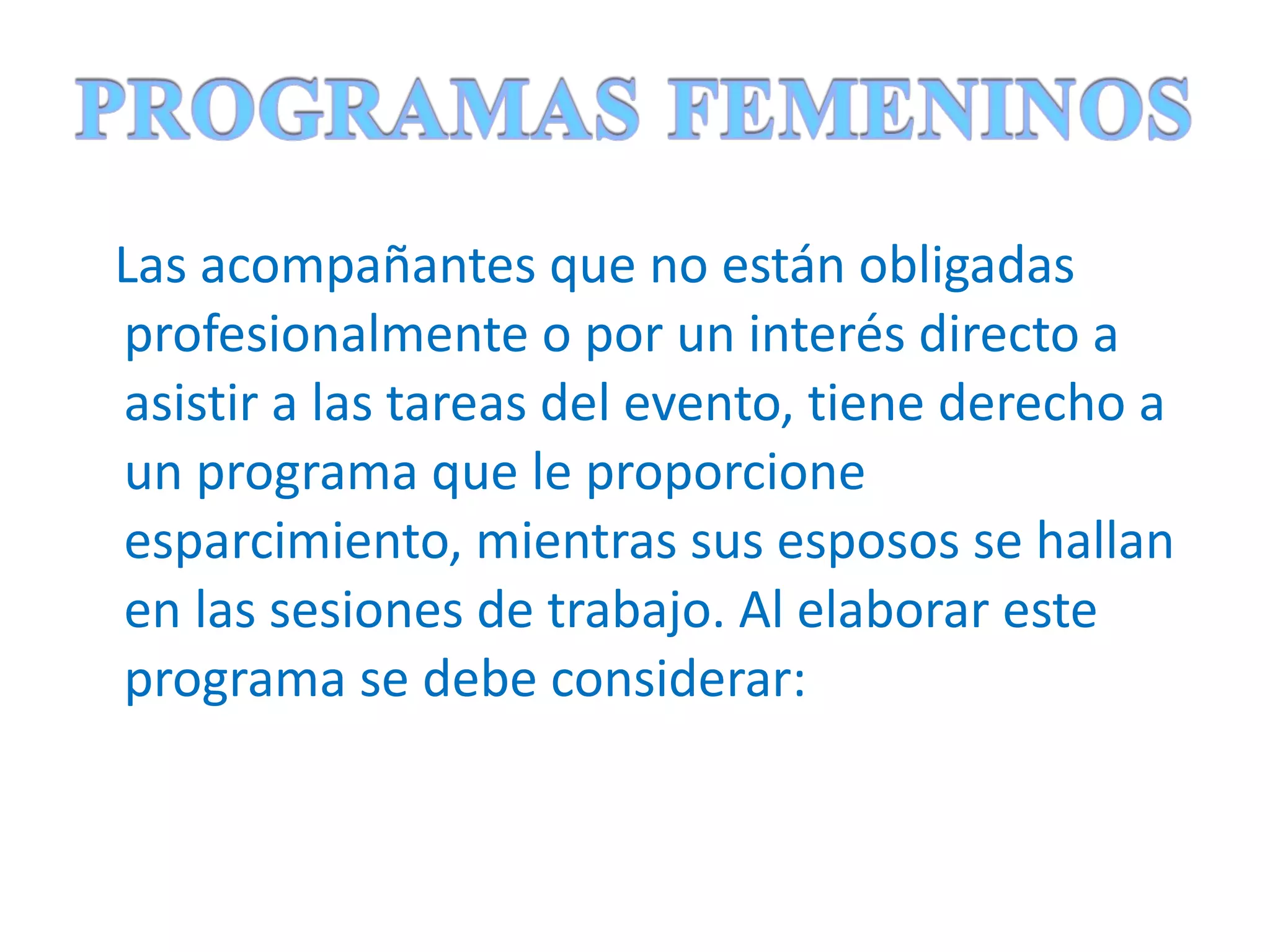 Las acompañantes que no están obligadas profesionalmente o por un interés directo a asistir a las tareas del evento, tiene derecho a un programa que le proporcione esparcimiento, mientras sus esposos se hallan en las sesiones de trabajo. Al elaborar este programa se debe considerar:  