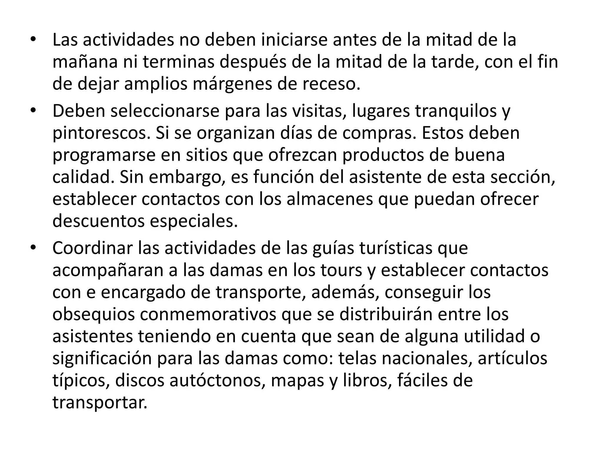 Las actividades no deben iniciarse antes de la mitad de la mañana ni terminas después de la mitad de la tarde, con el fin de dejar amplios márgenes de receso. Deben seleccionarse para las visitas, lugares tranquilos y pintorescos. Si se organizan días de compras. Estos deben programarse en sitios que ofrezcan productos de buena calidad. Sin embargo, es función del asistente de esta sección, establecer contactos con los almacenes que puedan ofrecer descuentos especiales. Coordinar las actividades de las guías turísticas que acompañaran a las damas en los tours y establecer contactos con e encargado de transporte, además, conseguir los obsequios conmemorativos que se distribuirán entre los asistentes teniendo en cuenta que sean de alguna utilidad o significación para las damas como: telas nacionales, artículos típicos, discos autóctonos, mapas y libros, fáciles de transportar. 