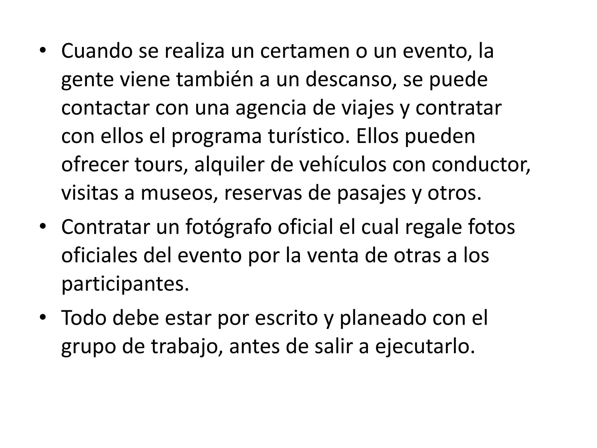 Cuando se realiza un certamen o un evento, la gente viene también a un descanso, se puede contactar con una agencia de viajes y contratar con ellos el programa turístico. Ellos pueden ofrecer tours, alquiler de vehículos con conductor, visitas a museos, reservas de pasajes y otros. Contratar un fotógrafo oficial el cual regale fotos oficiales del evento por la venta de otras a los participantes. Todo debe estar por escrito y planeado con el grupo de trabajo, antes de salir a ejecutarlo. 