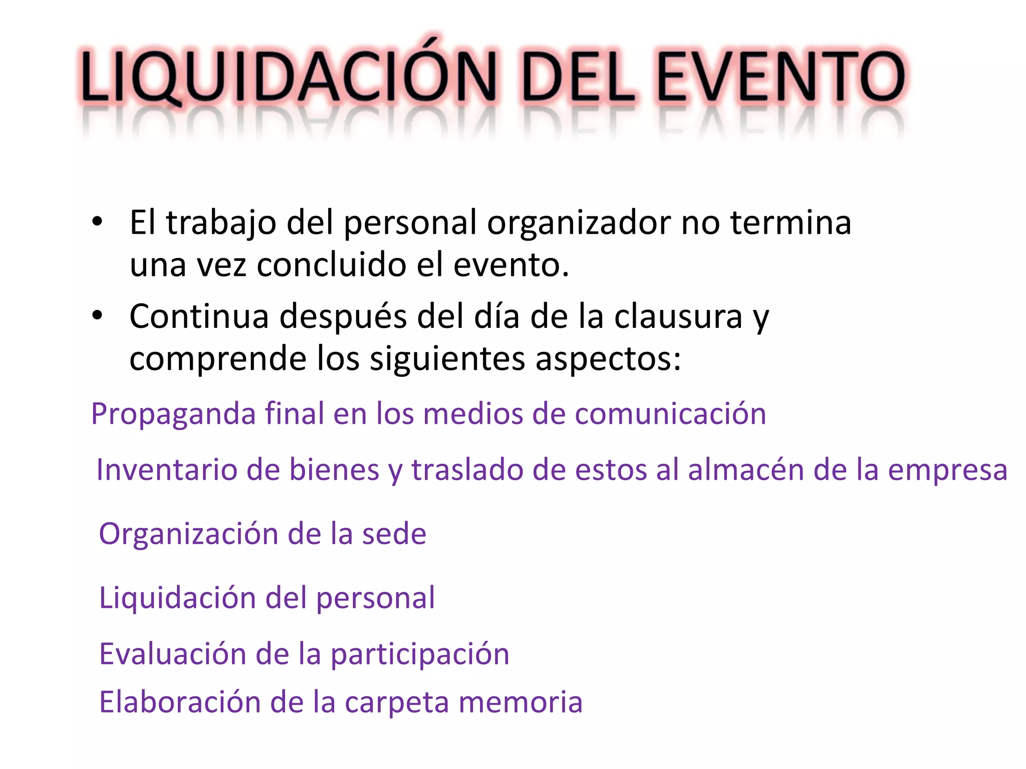 El trabajo del personal organizador no termina una vez concluido el evento. Continua después del día de la clausura y comprende los siguientes aspectos:  Propaganda final en los medios de comunicación Inventario de bienes y traslado de estos al almacén de la empresa Organización de la sede Liquidación del personal Evaluación de la participación Elaboración de la carpeta memoria 