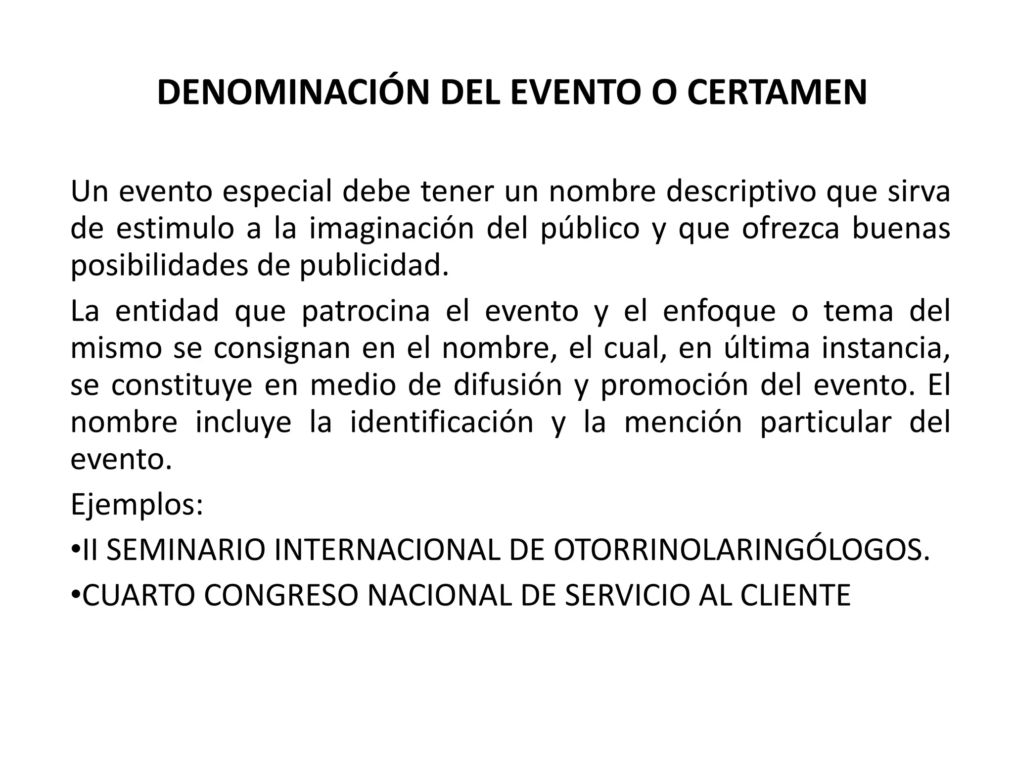 DENOMINACIÓN DEL EVENTO O CERTAMEN Un evento especial debe tener un nombre descriptivo que sirva de estimulo a la imaginación del público y que ofrezca buenas posibilidades de publicidad. La entidad que patrocina el evento y el enfoque o tema del mismo se consignan en el nombre, el cual, en última instancia, se constituye en medio de difusión y promoción del evento. El nombre incluye la identificación y la mención particular del evento. Ejemplos: II SEMINARIO INTERNACIONAL DE OTORRINOLARINGÓLOGOS. CUARTO CONGRESO NACIONAL DE SERVICIO AL CLIENTE 