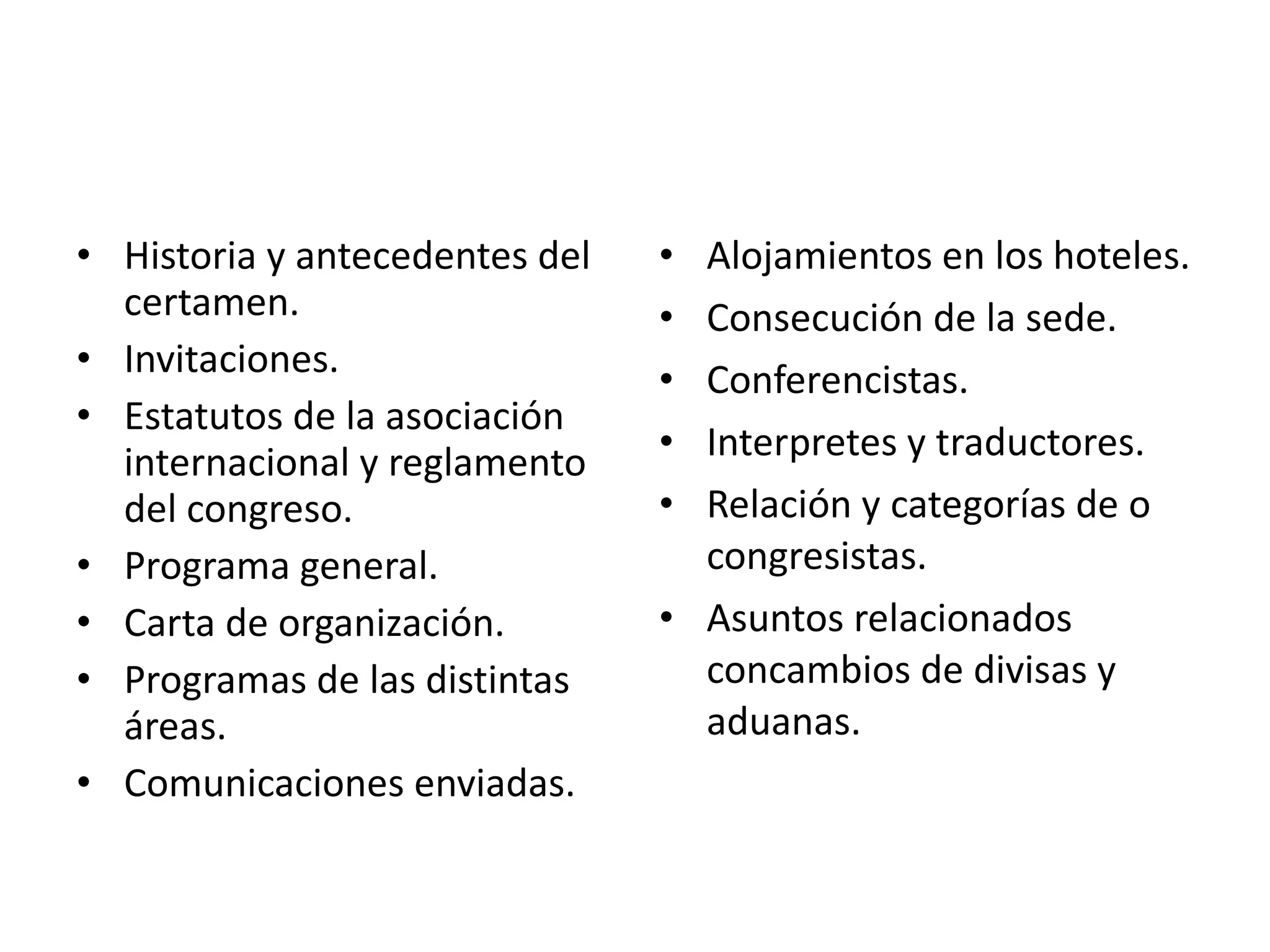Preparativos (etapa pre-evento) Historia y antecedentes del certamen. Invitaciones. Estatutos de la asociación internacional y reglamento del congreso. Programa general. Carta de organización. Programas de las distintas áreas. Comunicaciones enviadas. Alojamientos en los hoteles. Consecución de la sede. Conferencistas. Interpretes y traductores. Relación y categorías de o congresistas. Asuntos relacionados concambios de divisas y aduanas. 