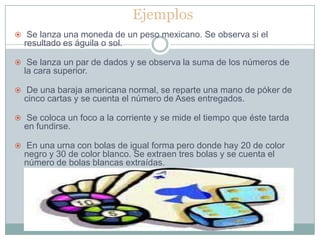 Ejemplos
 Se lanza una moneda de un peso mexicano. Se observa si el
  resultado es águila o sol.

 Se lanza un par de dados y se observa la suma de los números de
  la cara superior.

 De una baraja americana normal, se reparte una mano de póker de
  cinco cartas y se cuenta el número de Ases entregados.

 Se coloca un foco a la corriente y se mide el tiempo que éste tarda
  en fundirse.

 En una urna con bolas de igual forma pero donde hay 20 de color
  negro y 30 de color blanco. Se extraen tres bolas y se cuenta el
  número de bolas blancas extraídas.
 