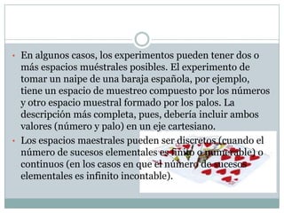 • En algunos casos, los experimentos pueden tener dos o
  más espacios muéstrales posibles. El experimento de
  tomar un naipe de una baraja española, por ejemplo,
  tiene un espacio de muestreo compuesto por los números
  y otro espacio muestral formado por los palos. La
  descripción más completa, pues, debería incluir ambos
  valores (número y palo) en un eje cartesiano.
• Los espacios maestrales pueden ser discretos (cuando el
  número de sucesos elementales es finito o numerable) o
  continuos (en los casos en que el número de sucesos
  elementales es infinito incontable).
 