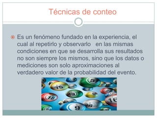 Técnicas de conteo


 Es un fenómeno fundado en la experiencia, el
  cual al repetirlo y observarlo en las mismas
  condiciones en que se desarrolla sus resultados
  no son siempre los mismos, sino que los datos o
  mediciones son solo aproximaciones al
  verdadero valor de la probabilidad del evento.
 