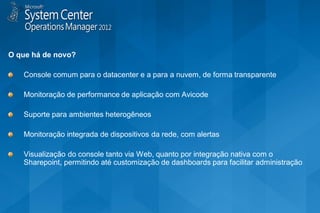 O que há de novo?

   Console comum para o datacenter e a para a nuvem, de forma transparente

   Monitoração de performance de aplicação com Avicode

   Suporte para ambientes heterogêneos

   Monitoração integrada de dispositivos da rede, com alertas

   Visualização do console tanto via Web, quanto por integração nativa com o
   Sharepoint, permitindo até customização de dashboards para facilitar administração
 