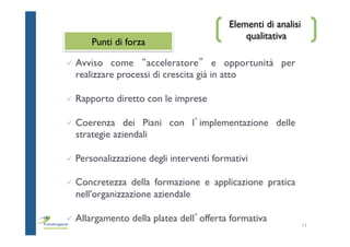 Elementi di analisi
qualitativa
ü  Avviso come “acceleratore” e opportunità per
realizzare processi di crescita già in atto
ü  Rapporto diretto con le imprese
ü  Coerenza dei Piani con l’implementazione delle
strategie aziendali
ü  Personalizzazione degli interventi formativi
ü  Concretezza della formazione e applicazione pratica
nell'organizzazione aziendale
ü  Allargamento della platea dell’offerta formativa
11
Punti di forza
 