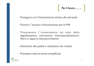 Per il futuro……..
ü  Proseguire con il finanziamento diretto alla domanda
ü  Favorire l’accesso al finanziamento per le PMI
ü  Promuovere l’investimento sui temi della
digitalizzazione, innovazione, internazionalizzazione,
filiere e rapporti education/imprese
ü  Attenzione alla qualità e valutazione dei risultati
ü  Procedure ulteriormente semplificate
12
 