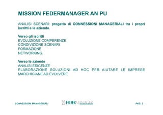 MISSION FEDERMANAGER AN PU
ANALISI SCENARI: progetto di CONNESSIONI MANAGERIALI tra i propri
iscritti e le aziende.
Verso gli iscritti
EVOLUZIONE COMPERENZE
CONDIVIZIONE SCENARI
FORMAZIONE
NETWORKING.
Verso le aziende
ANALISI ESIGENZE
ELABORAZIONE SOLUZIONI AD HOC PER AIUTARE LE IMPRESE
MARCHIGIANE AD EVOLVERE
CONNESSIONI MANAGERIALI PAG. 3
 
