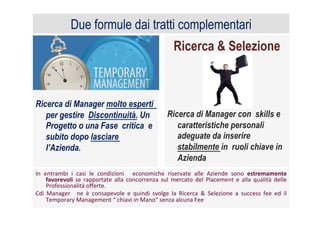 Ricerca & Selezione
Ricerca di Manager con skills e
caratteristiche personali
adeguate da inserire
stabilmente in ruoli chiave in
Azienda
Ricerca di Manager molto esperti
per gestire Discontinuità. Un
Progetto o una Fase critica e
subito dopo lasciare
l’Azienda.
	
  
Due formule dai tratti complementari
In	
   entrambi	
   i	
   casi	
   le	
   condizioni	
   	
   economiche	
   riservate	
   alle	
   Aziende	
   sono	
   estremamente	
  
favorevoli	
   se	
   rapportate	
   alla	
   concorrenza	
   sul	
   mercato	
   del	
   Placement	
   e	
   alla	
   qualità	
   delle	
  
Professionalità	
  oﬀerte.	
  	
  
Cdi	
   Manager	
   	
   ne	
   è	
   consapevole	
   e	
   quindi	
   svolge	
   la	
   Ricerca	
   &	
   Selezione	
   a	
   success	
   fee	
   ed	
   il	
  
Temporary	
  Management	
  “	
  chiavi	
  in	
  Mano”	
  senza	
  alcuna	
  Fee	
  
 