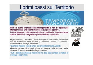 Non c’è buona Impresa senza Managerialità. E non c’è spazio per
Manager senza una buona Impresa in cui possa operare .
I nostri interessi coincidono quindi con quelli delle buone Aziende
Specie PMI che è il segmento più interessato a crescere!
• Apertura di uno “ sportello “ Smart Manager all’interno della Territoriale e
con le associazioni delle imprese ( Confindustria – Confapi – C.Commercio )
Attraverso l’Area Manager del territorio
• Eventi ed iniziative varie di lancio e di presentazione alle Aziende
• Avviare percorsi di comunicazione al sistema delle Imprese anche
attraverso il nostro network di colleghi in servizio
• Tutti i colleghi dovrebbero inserirsi nel ns. data base centrale e mettere in
evidenza i propri skills.
I primi passi sul Territorio
 