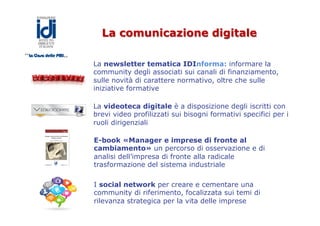 La comunicazione digitale
La newsletter tematica IDInforma: informare la
community degli associati sui canali di finanziamento,
sulle novità di carattere normativo, oltre che sulle
iniziative formative
La videoteca digitale è a disposizione degli iscritti con
brevi video profilizzati sui bisogni formativi specifici per i
ruoli dirigenziali
E-book «Manager e imprese di fronte al
cambiamento» un percorso di osservazione e di
analisi dell’impresa di fronte alla radicale
trasformazione del sistema industriale
I social network per creare e cementare una
community di riferimento, focalizzata sui temi di
rilevanza strategica per la vita delle imprese
 