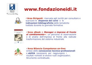 www.fondazioneidi.it
ü Area Dirigenti: riservata agli iscritti per consultare e
scaricare le dispense dei corsi e le
indicazioni bibliografiche delle tematiche
trattate durante le giornate formative
ü Area eBook « Manager e imprese di fronte
al cambiamento»: un percorso di osservazione
e di analisi dell’impresa di fronte alla radicale
trasformazione del sistema industriale
ü Area Bilancio Competenze on-line:
sintesi delle conoscenze tecnico-professionali
e abilità necessarie per raggiungere i
risultati richiesti ai diversi ruoli organizzativi.
Strumento contrattuale.
 
