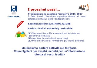 I prossimi passi…
Predisposizione catalogo formativo 2016-2017
In fase di avvio i lavori per la predisposizione del nuovo
catalogo formativo della Fondazione IDI
Specifici percorsi sull’INNOVAZIONE
Avvio attività di marketing territoriale
q Diffondere il band IDI e comunicare le iniziative
dell’offerta formativa
q Aumentare la partecipazione ai corsi
q Offrire un servizio di formazione più vicino al cliente
«Intendiamo portare l’attività sul territorio.
Coinvolgeteci per i vostri incontri per un’informazione
diretta ai vostri iscritti»
 