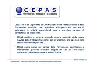 2Presentazione CEPAS, ogni riproduzione deve essere preventivamente autorizzata
CEPAS srl è un Organismo di Certificazione delle Professionalità e della
Formazione, costituito per rispondere all'esigenza del mercato di
valorizzare le attività professionali con la massima garanzia di
competenza ed esperienza.
• CEPAS certifica le persone, secondo quanto prescritto dalla norma
ISO/IEC 17024 "Requisiti generali per gli Organismi che operano nella
certificazione delle persone".
• CEPAS opera anche nel campo della Formazione, qualificando e
monitorando percorsi formativi erogati da Enti di Formazione,
riconosciuti a livello nazionale e internazionale.
 