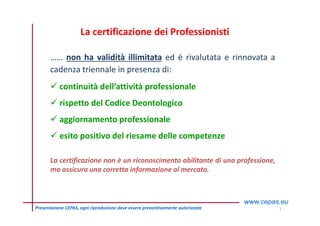 11Presentazione CEPAS, ogni riproduzione deve essere preventivamente autorizzata
…… non ha validità illimitata ed è rivalutata e rinnovata a
cadenza triennale in presenza di:
 continuità dell’attività professionale
 rispetto del Codice Deontologico
 aggiornamento professionale
 esito positivo del riesame delle competenze
La certificazione non è un riconoscimento abilitante di una professione,
ma assicura una corretta informazione al mercato.
La certificazione dei Professionisti
 