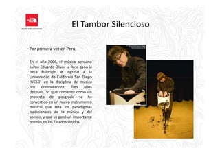El Tambor Silencioso
Por primera vez en Perú,
En el año 2006, el músico peruano
Jaime Eduardo Oliver la Rosa ganó la
beca Fulbright e ingresó a la
Universidad de California San DiegoUniversidad de California San Diego
(UCSD) en la disciplina de música
por computadora. Tres años
después, lo que comenzó como un
proyecto de posgrado se ha
convertido en un nuevo instrumento
musical que reta los paradigmas
tradicionales de la música y del
sonido, y que ya ganó un importante
premio en los Estados Unidos.
 