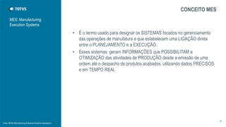 MES: Manufacturing
Execution Systems
CONCEITO MES
• É o termo usado para designar os SISTEMAS focados no gerenciamento
das operações de manufatura e que estabelecem uma LIGAÇÃO direta
entre o PLANEJAMENTO e a EXECUÇÃO
• Esses sistemas geram INFORMAÇÕES que POSSIBILITAM a
OTIMIZAÇÃO das atividades de PRODUÇÃO desde a emissão de uma
ordem até o despacho de produtos acabados, utilizando dados PRECISOS
e em TEMPO REAL
36
Fonte: MESA (Manufacturing Enterprise Solutions Association)
 