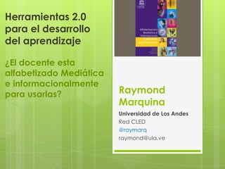 Herramientas 2.0
para el desarrollo
del aprendizaje
¿El docente esta
alfabetizado Mediática
e informacionalmente
para usarlas?

Raymond
Marquina
Universidad de Los Andes
Red CLED
@raymarq
raymond@ula.ve

 