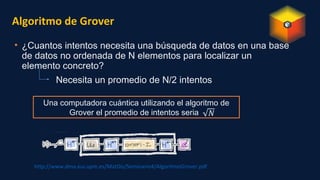 Algoritmo de Grover
• ¿Cuantos intentos necesita una búsqueda de datos en una base
de datos no ordenada de N elementos para localizar un
elemento concreto?
Necesita un promedio de N/2 intentos
http://www.dma.eui.upm.es/MatDis/Seminario4/AlgoritmoGrover.pdf
Una computadora cuántica utilizando el algoritmo de
Grover el promedio de intentos seria
 