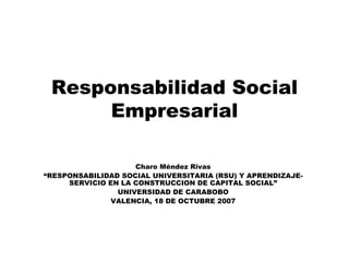 Responsabilidad Social Empresarial Charo Méndez Rivas “ RESPONSABILIDAD SOCIAL UNIVERSITARIA (RSU) Y APRENDIZAJE-SERVICIO EN LA CONSTRUCCION DE CAPITAL SOCIAL” UNIVERSIDAD DE CARABOBO VALENCIA, 18 DE OCTUBRE 2007 