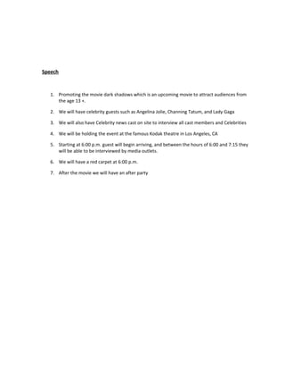 Speech



   1. Promoting the movie dark shadows which is an upcoming movie to attract audiences from
      the age 13 +.

   2. We will have celebrity guests such as Angelina Jolie, Channing Tatum, and Lady Gaga

   3. We will also have Celebrity news cast on site to interview all cast members and Celebrities

   4. We will be holding the event at the famous Kodak theatre in Los Angeles, CA

   5. Starting at 6:00 p.m. guest will begin arriving, and between the hours of 6:00 and 7:15 they
      will be able to be interviewed by media outlets.

   6. We will have a red carpet at 6:00 p.m.

   7. After the movie we will have an after party
 