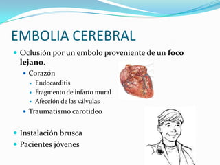 EMBOLIA CEREBRAL
 Oclusión por un embolo proveniente de un foco
 lejano.
   Corazón
       Endocarditis
       Fragmento de infarto mural
       Afección de las válvulas
   Traumatismo carotideo


 Instalación brusca
 Pacientes jóvenes
 