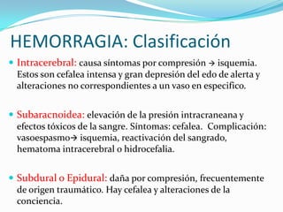 HEMORRAGIA: Clasificación
 Intracerebral: causa síntomas por compresión  isquemia.
  Estos son cefalea intensa y gran depresión del edo de alerta y
  alteraciones no correspondientes a un vaso en especifico.


 Subaracnoidea: elevación de la presión intracraneana y
  efectos tóxicos de la sangre. Síntomas: cefalea. Complicación:
  vasoespasmo isquemia, reactivación del sangrado,
  hematoma intracerebral o hidrocefalia.


 Subdural o Epidural: daña por compresión, frecuentemente
  de origen traumático. Hay cefalea y alteraciones de la
  conciencia.
 