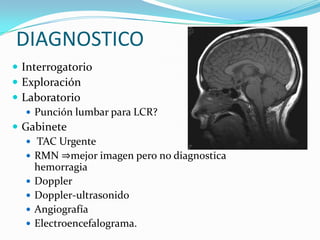 DIAGNOSTICO
 Interrogatorio
 Exploración
 Laboratorio
    Punción lumbar para LCR?
 Gabinete
    TAC Urgente
    RMN ⇒mejor imagen pero no diagnostica
     hemorragia
    Doppler
    Doppler-ultrasonido
    Angiografía
    Electroencefalograma.
 