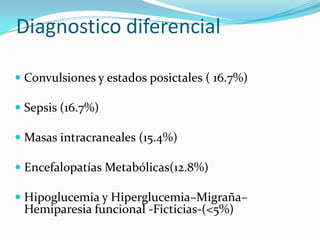 Diagnostico diferencial

 Convulsiones y estados posictales ( 16.7%)

 Sepsis (16.7%)

 Masas intracraneales (15.4%)

 Encefalopatías Metabólicas(12.8%)

 Hipoglucemia y Hiperglucemia–Migraña–
 Hemiparesia funcional -Ficticias-(<5%)
 